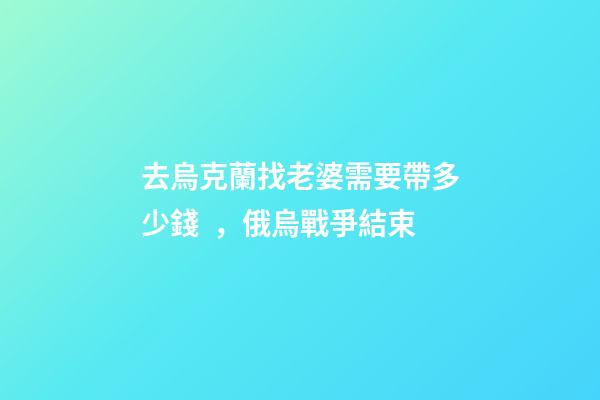 去烏克蘭找老婆需要帶多少錢，俄烏戰爭結束-第1張-觀點-玄機派
